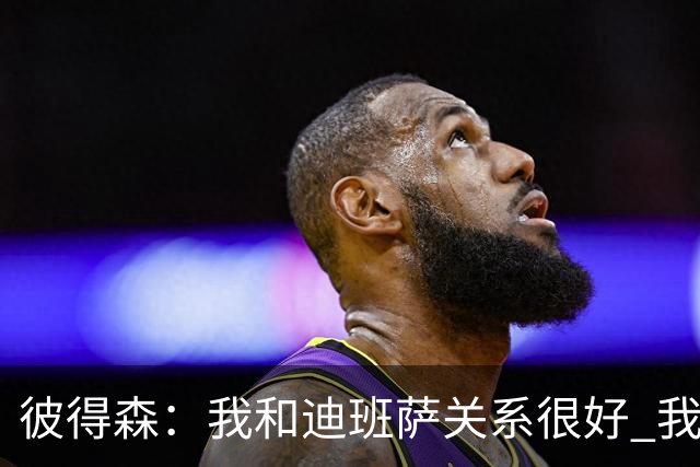 彼得森：我和迪班萨关系很好 我们只是两个竞争对手